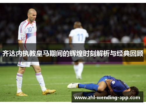 齐达内执教皇马期间的辉煌时刻解析与经典回顾