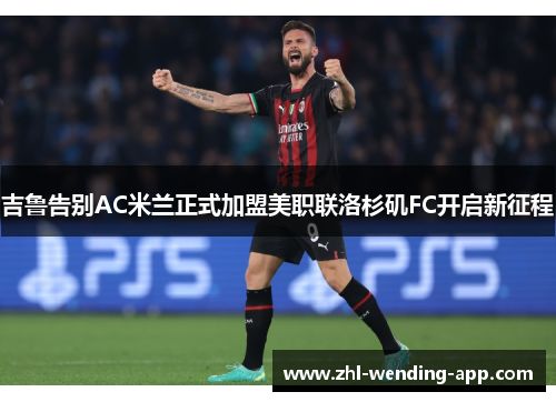 吉鲁告别AC米兰正式加盟美职联洛杉矶FC开启新征程