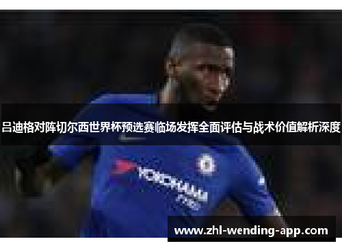 吕迪格对阵切尔西世界杯预选赛临场发挥全面评估与战术价值解析深度 吕迪格对阵切尔西世界杯预选赛临场发挥全面评估与战术价值解析深度