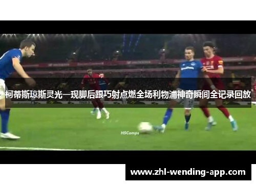 柯蒂斯琼斯灵光一现脚后跟巧射点燃全场利物浦神奇瞬间全记录回放 柯蒂斯琼斯灵光一现脚后跟巧射点燃全场利物浦神奇瞬间全记录回放